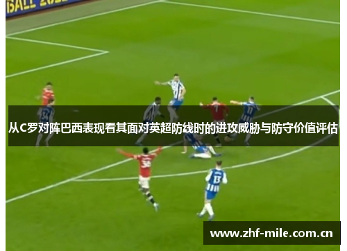 从C罗对阵巴西表现看其面对英超防线时的进攻威胁与防守价值评估